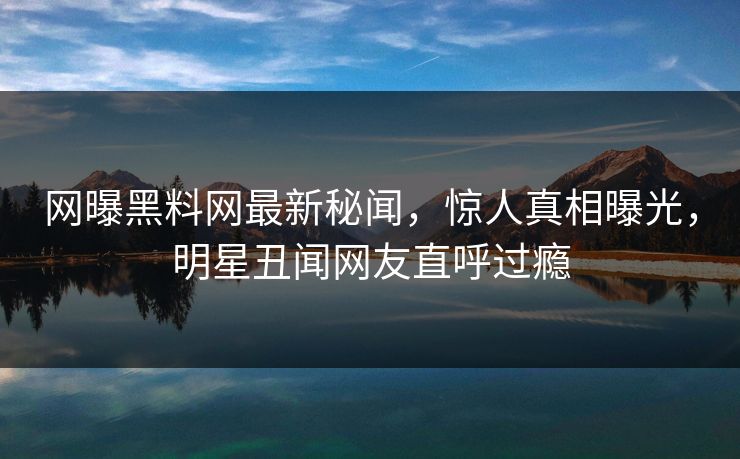 网曝黑料网最新秘闻，惊人真相曝光，明星丑闻网友直呼过瘾