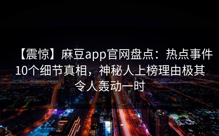 【震惊】麻豆app官网盘点：热点事件10个细节真相，神秘人上榜理由极其令人轰动一时