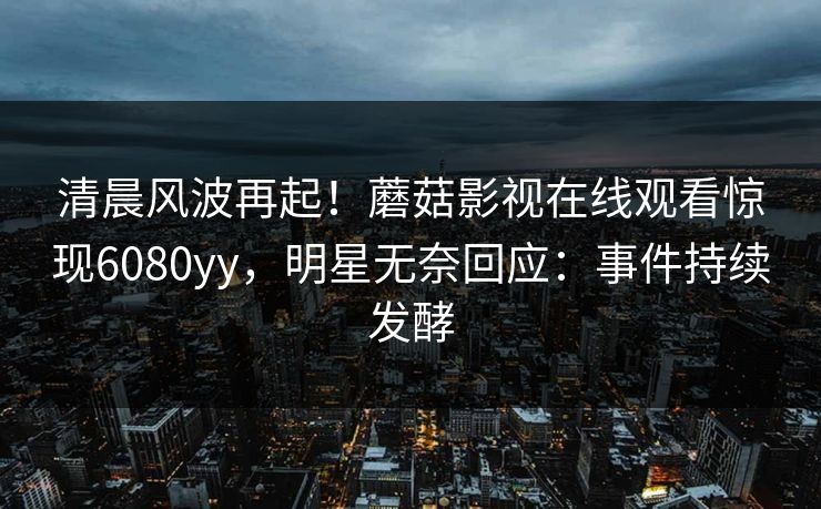 清晨风波再起！蘑菇影视在线观看惊现6080yy，明星无奈回应：事件持续发酵