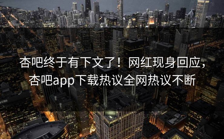 杏吧终于有下文了！网红现身回应，杏吧app下载热议全网热议不断