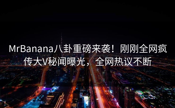 MrBanana八卦重磅来袭！刚刚全网疯传大V秘闻曝光，全网热议不断