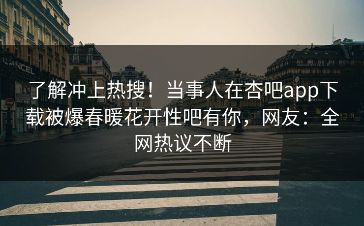 了解冲上热搜！当事人在杏吧app下载被爆春暖花开性吧有你，网友：全网热议不断