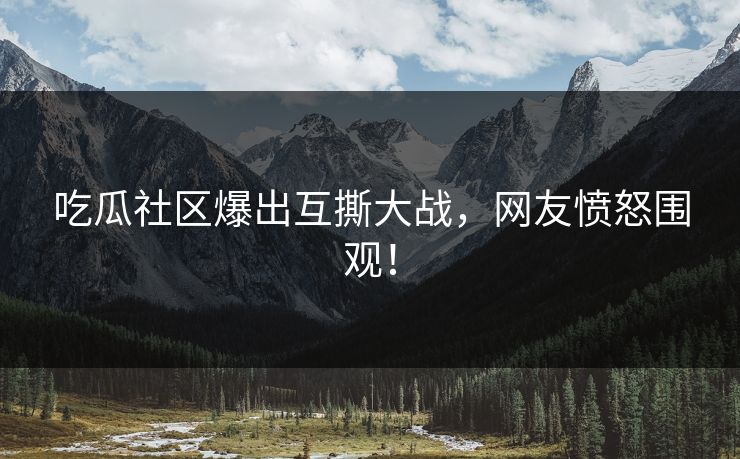 吃瓜社区爆出互撕大战，网友愤怒围观！