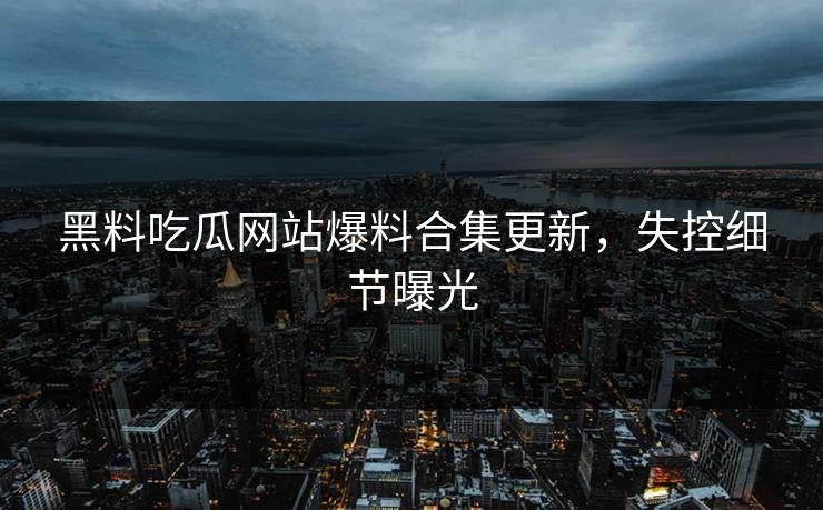 黑料吃瓜网站爆料合集更新，失控细节曝光