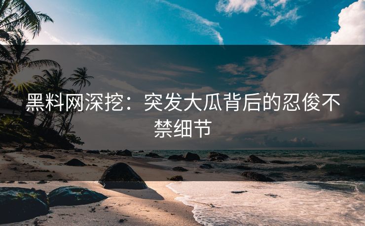 黑料网深挖：突发大瓜背后的忍俊不禁细节