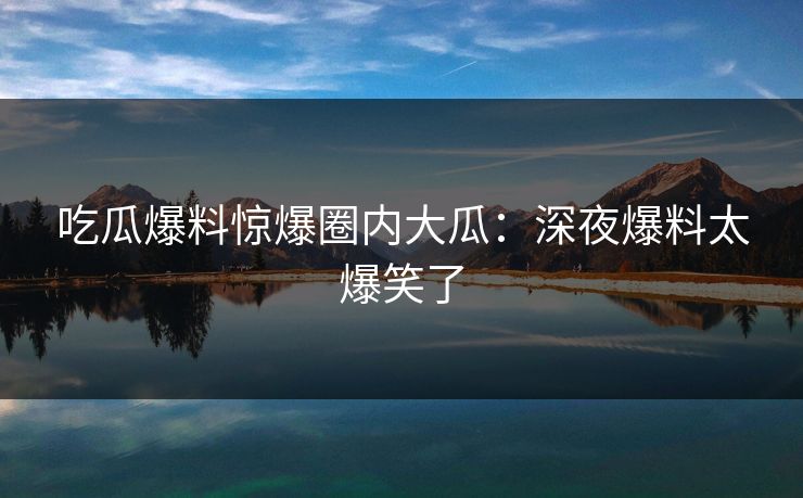 吃瓜爆料惊爆圈内大瓜：深夜爆料太爆笑了