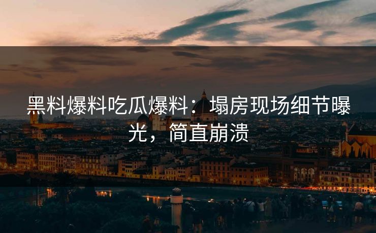 黑料爆料吃瓜爆料：塌房现场细节曝光，简直崩溃