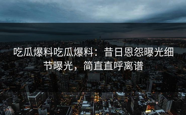 吃瓜爆料吃瓜爆料：昔日恩怨曝光细节曝光，简直直呼离谱