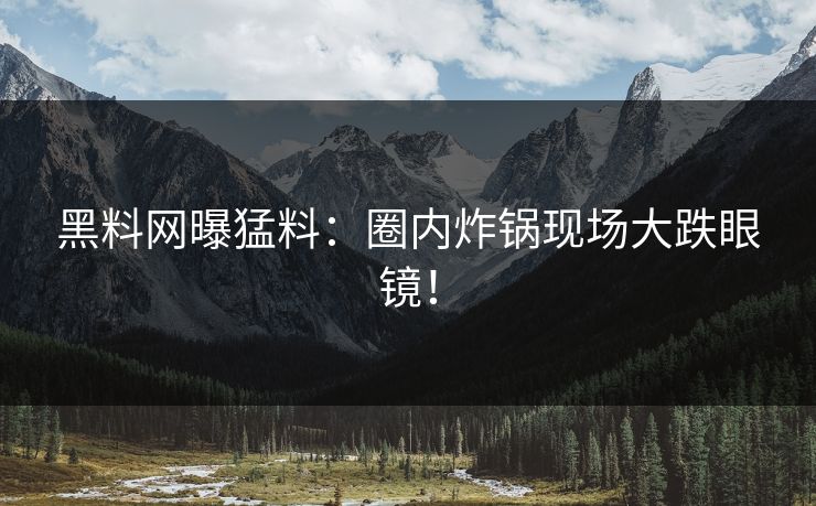 黑料网曝猛料：圈内炸锅现场大跌眼镜！