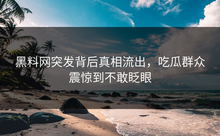 黑料网突发背后真相流出，吃瓜群众震惊到不敢眨眼