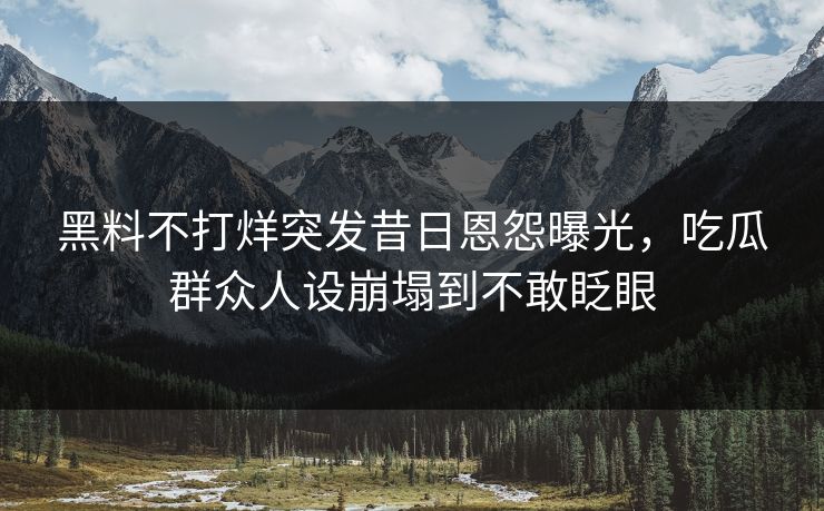 黑料不打烊突发昔日恩怨曝光，吃瓜群众人设崩塌到不敢眨眼