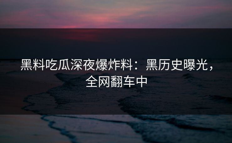 黑料吃瓜深夜爆炸料：黑历史曝光，全网翻车中