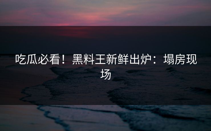 吃瓜必看！黑料王新鲜出炉：塌房现场