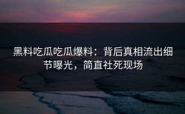 黑料吃瓜吃瓜爆料：背后真相流出细节曝光，简直社死现场