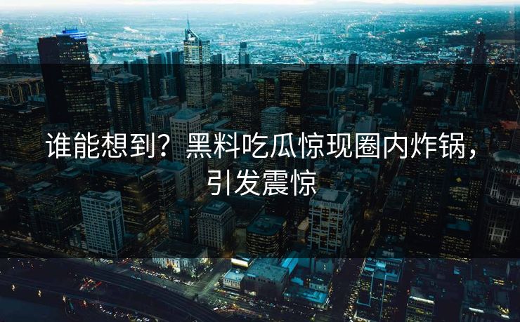 谁能想到？黑料吃瓜惊现圈内炸锅，引发震惊