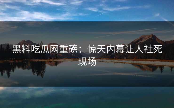 黑料吃瓜网重磅：惊天内幕让人社死现场