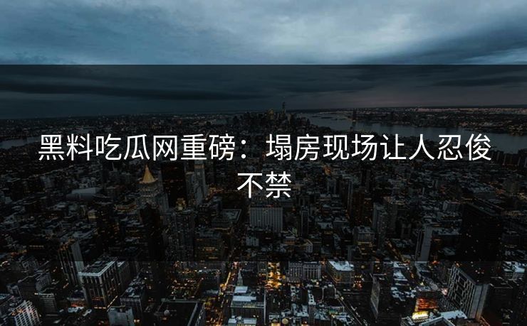 黑料吃瓜网重磅：塌房现场让人忍俊不禁