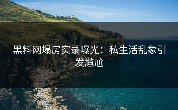 黑料网塌房实录曝光：私生活乱象引发尴尬