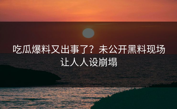 吃瓜爆料又出事了？未公开黑料现场让人人设崩塌