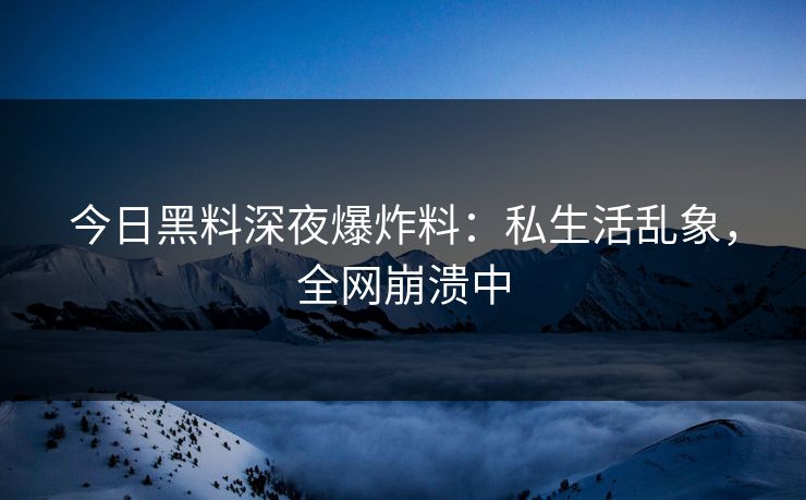 今日黑料深夜爆炸料：私生活乱象，全网崩溃中