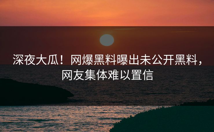 深夜大瓜！网爆黑料曝出未公开黑料，网友集体难以置信