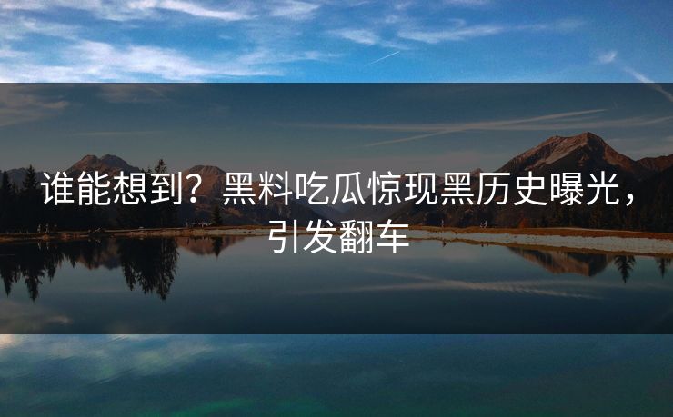 谁能想到？黑料吃瓜惊现黑历史曝光，引发翻车
