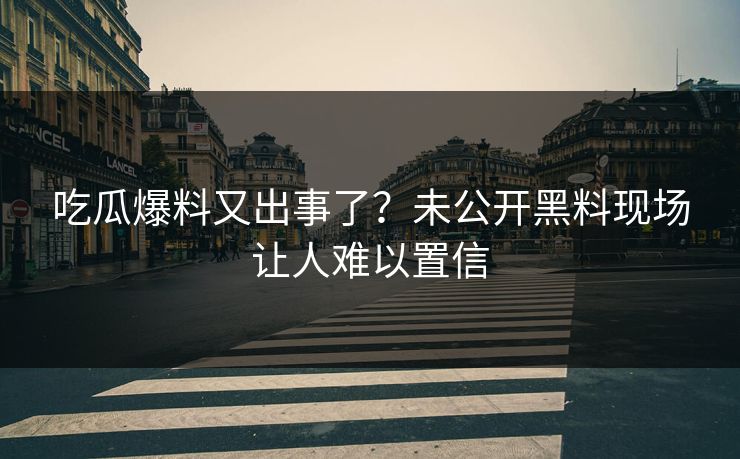 吃瓜爆料又出事了？未公开黑料现场让人难以置信