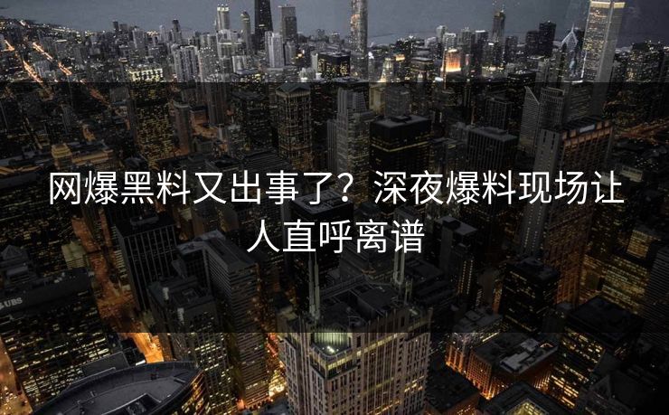 网爆黑料又出事了？深夜爆料现场让人直呼离谱