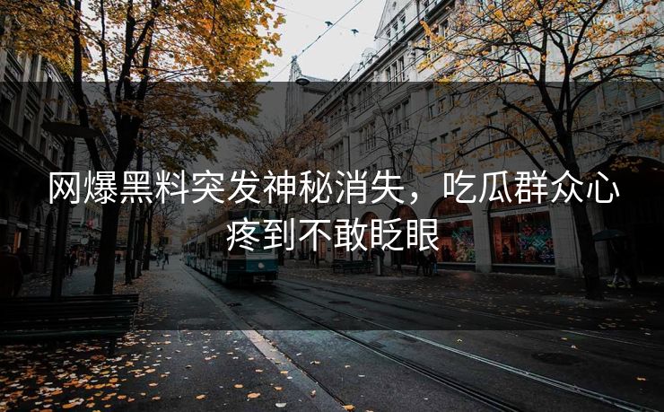 网爆黑料突发神秘消失，吃瓜群众心疼到不敢眨眼