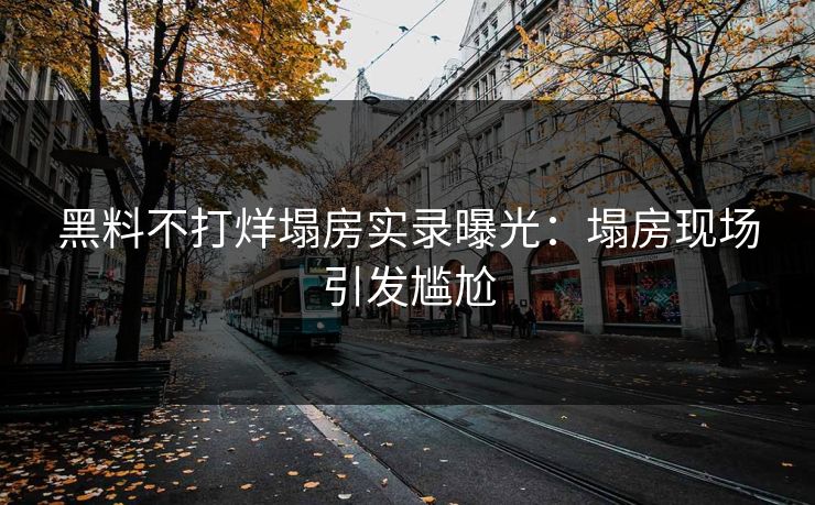 黑料不打烊塌房实录曝光：塌房现场引发尴尬