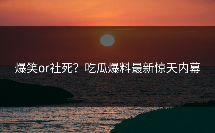 爆笑or社死？吃瓜爆料最新惊天内幕
