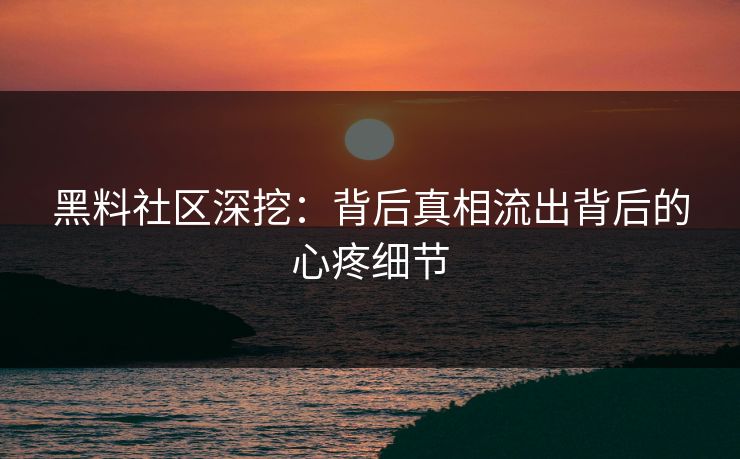 黑料社区深挖：背后真相流出背后的心疼细节