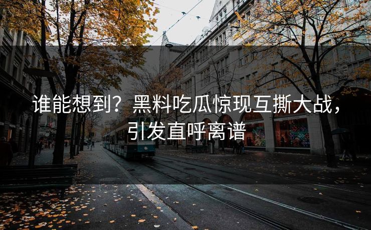 谁能想到？黑料吃瓜惊现互撕大战，引发直呼离谱