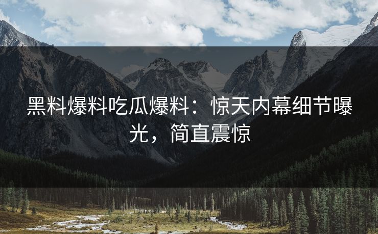 黑料爆料吃瓜爆料：惊天内幕细节曝光，简直震惊