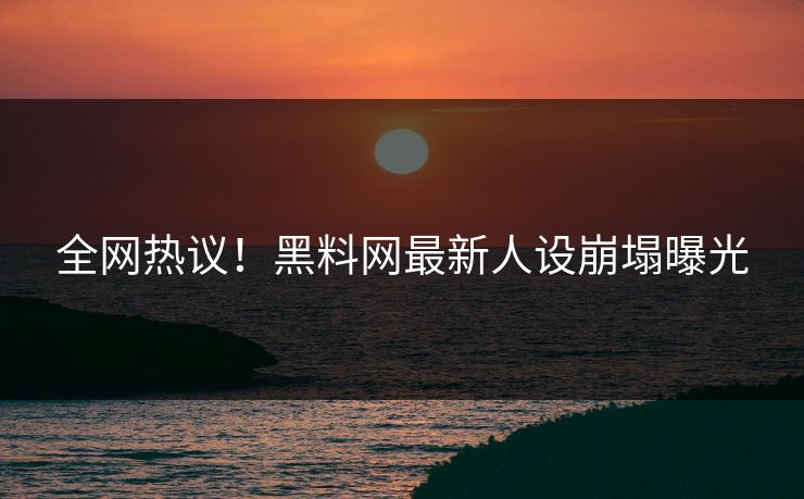 全网热议！黑料网最新人设崩塌曝光