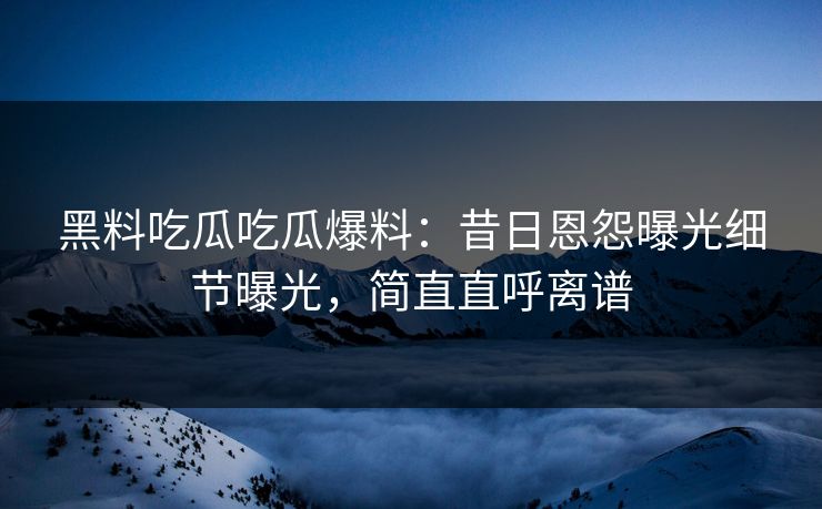 黑料吃瓜吃瓜爆料：昔日恩怨曝光细节曝光，简直直呼离谱