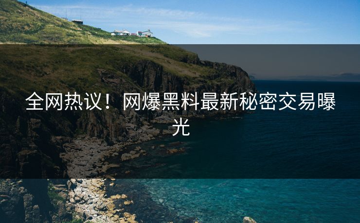 全网热议！网爆黑料最新秘密交易曝光