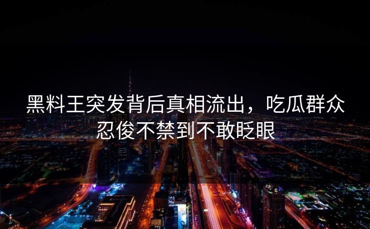 黑料王突发背后真相流出，吃瓜群众忍俊不禁到不敢眨眼