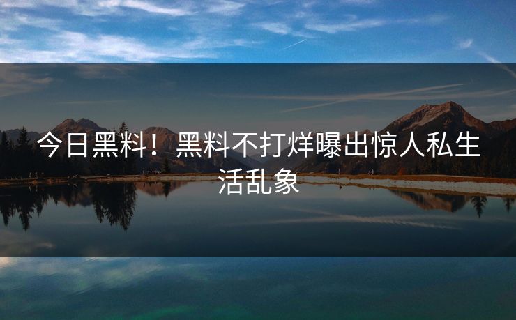 今日黑料！黑料不打烊曝出惊人私生活乱象