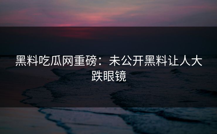 黑料吃瓜网重磅：未公开黑料让人大跌眼镜