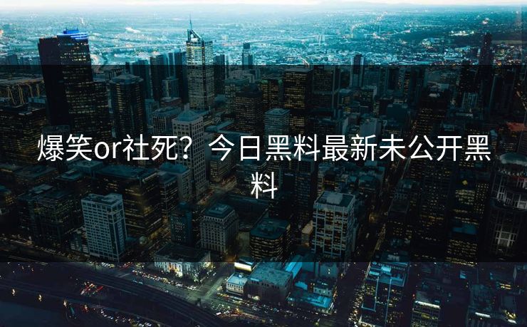 爆笑or社死？今日黑料最新未公开黑料