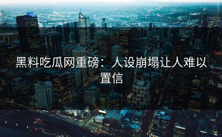 黑料吃瓜网重磅：人设崩塌让人难以置信