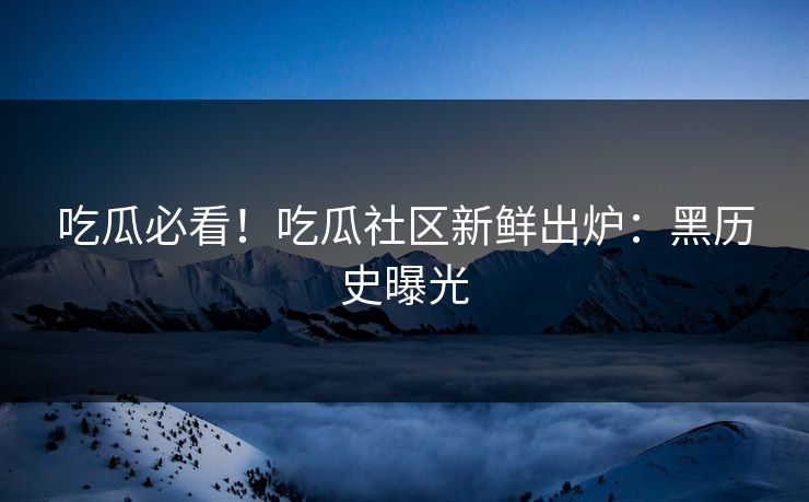 吃瓜必看！吃瓜社区新鲜出炉：黑历史曝光