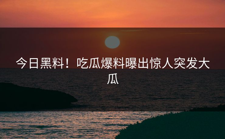 今日黑料！吃瓜爆料曝出惊人突发大瓜