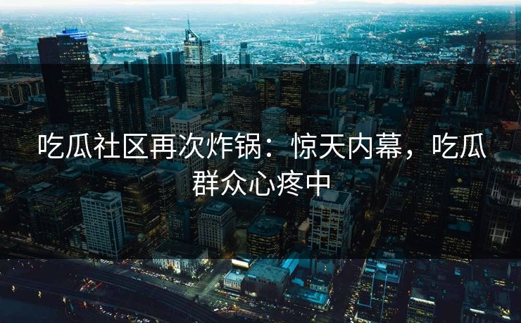 吃瓜社区再次炸锅：惊天内幕，吃瓜群众心疼中