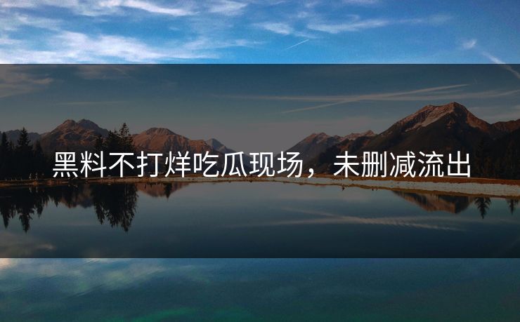 黑料不打烊吃瓜现场，未删减流出
