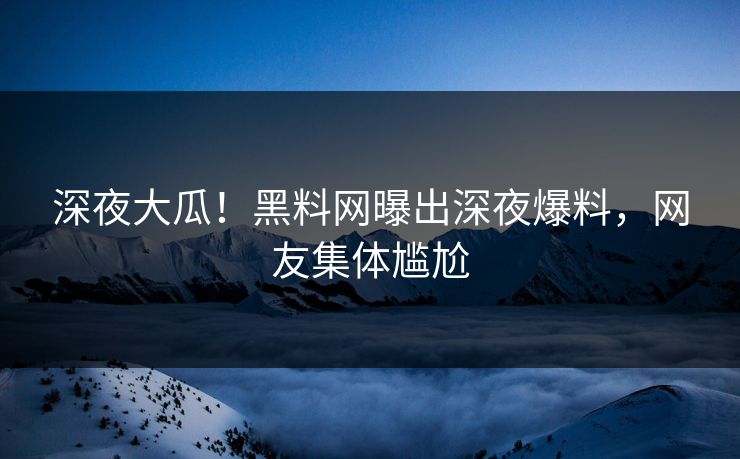 深夜大瓜！黑料网曝出深夜爆料，网友集体尴尬