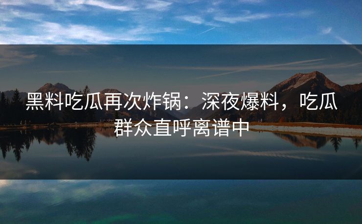 黑料吃瓜再次炸锅：深夜爆料，吃瓜群众直呼离谱中