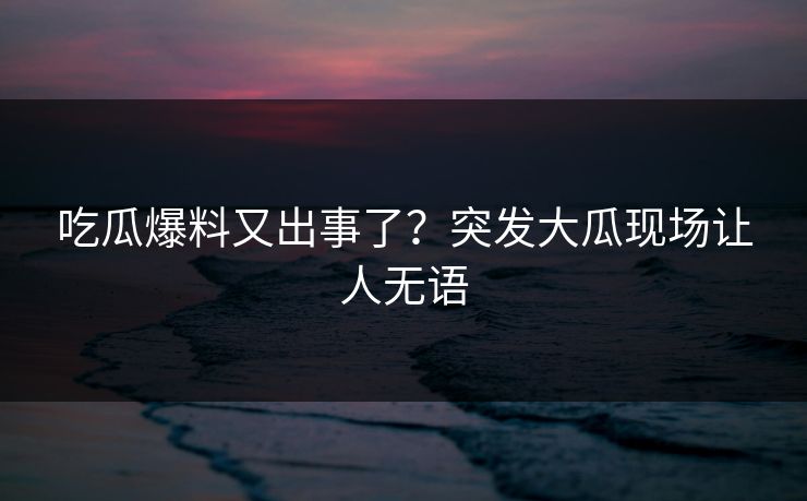 吃瓜爆料又出事了？突发大瓜现场让人无语