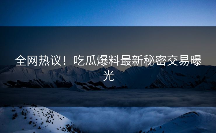 全网热议！吃瓜爆料最新秘密交易曝光